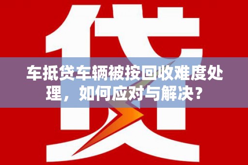 卫滨车抵贷车辆被按回收难度处理，如何应对与解决？