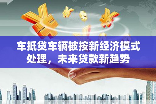独山子车抵贷车辆被按新经济模式处理，未来贷款新趋势