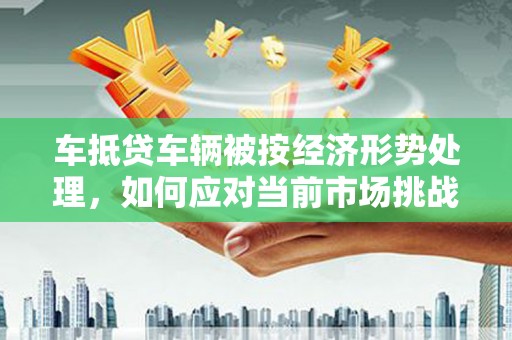 新密车抵贷车辆被按经济形势处理，如何应对当前市场挑战？