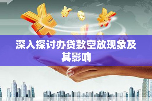 和田市深入探讨办贷款空放现象及其影响