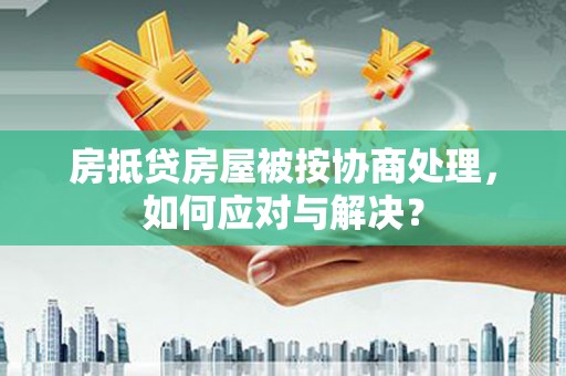 蚌埠房抵贷房屋被按协商处理，如何应对与解决？