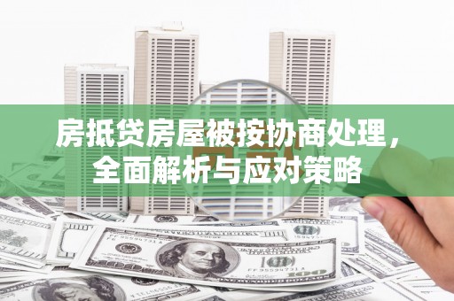 和林格尔房抵贷房屋被按协商处理，全面解析与应对策略